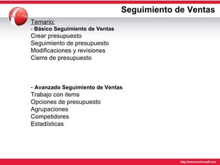 Seguimiento de Ventas Temario: -  Básico Seguimiento de Ventas Crear presupuesto Seguimiento de presupuesto Modificaciones y revisiones Cierre de presupuesto -  Avanzado Seguimiento de Ventas   Trabajo con items Opciones de presupuesto Agrupaciones Competidores Estadísticas 