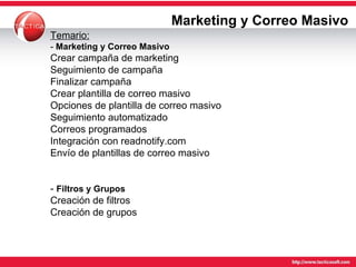 Marketing y Correo Masivo Temario: -  Marketing y Correo Masivo Crear campaña de marketing Seguimiento de campaña Finalizar campaña Crear plantilla de correo masivo Opciones de plantilla de correo masivo Seguimiento automatizado Correos programados Integración con readnotify.com Envío de plantillas de correo masivo -  Filtros y Grupos   Creación de filtros Creación de grupos 
