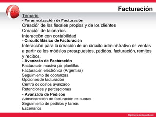 Facturación Temario: -  Parametrización de Facturación Creación de los fiscales propios y de los clientes Creación de talonarios Interacción con contabilidad -  Circuito Básico de Facturación Interacción para la creación de un circuito administrativo de ventas a partir de los módulos presupuestos, pedidos, facturación, remitos y recibos. -  Avanzado de Facturación Facturación masiva por plantillas Facturación electrónica (Argentina) Seguimiento de cobranzas Opciones de facturación Centro de costos avanzado Retenciones y percepciones -  Avanzado de Pedidos Administración de facturación en cuotas Seguimiento de pedidos y tareas Escenarios 