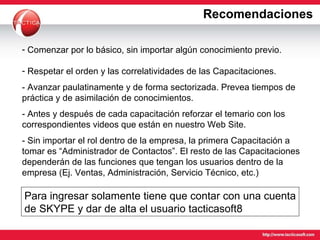 Comenzar por lo básico, sin importar algún conocimiento previo. Respetar el orden y las correlatividades de las Capacitaciones. - Avanzar paulatinamente y de forma sectorizada. Prevea tiempos de práctica y de asimilación de conocimientos.  - Antes y después de cada capacitación reforzar el temario con los correspondientes videos que están en nuestro Web Site. - Sin importar el rol dentro de la empresa, la primera Capacitación a tomar es “Administrador de Contactos”. El resto de las Capacitaciones dependerán de las funciones que tengan los usuarios dentro de la empresa (Ej. Ventas, Administración, Servicio Técnico, etc.)  Recomendaciones Para ingresar solamente tiene que contar con una cuenta de SKYPE y dar de alta el usuario tacticasoft8 