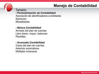 Manejo de Contabilidad Temario: - Parametrización de Contabilidad Asociación de identificadores a entidades Ejercicios Modalidades - Básico Contabilidad Armado del plan de cuentas Libro diario, mayor, balances Plantillas - Avanzado Contabilidad Copia del plan de cuentas Asientos automáticos Múltiples empresas 