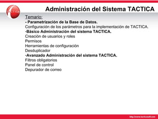 Administración del Sistema TACTICA Temario: - Parametrización de la Base de Datos. Configuración de los parámetros para la implementación de TACTICA. Básico Administración del sistema TACTICA. Creación de usuarios y roles Permisos Herramientas de configuración Desduplicador Avanzado Administración del sistema TACTICA. Filtros obligatorios Panel de control Depurador de correo 