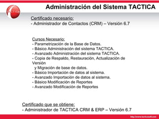 Administración del Sistema TACTICA Certificado que se obtiene: - Administrador de TACTICA CRM & ERP – Versión 6.7 Cursos Necesario: - Parametrización de la Base de Datos. - Básico Administración del sistema TACTICA. - Avanzado Administración del sistema TACTICA. - Copia de Respaldo, Restauración, Actualización de Versión    y Migración de base de datos. - Básico Importación de datos al sistema. - Avanzado Importación de datos al sistema.  - Básico Modificación de Reportes - Avanzado Modificación de Reportes Certificado necesario: - Administrador de Contactos (CRM) – Versión 6.7 