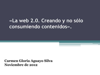 «La web 2.0. Creando y no sólo
  consumiendo contenidos».




Carmen Gloria Aguayo Silva
Noviembre de 2012
 