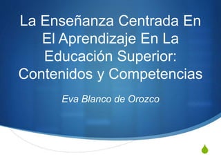 S
La Enseñanza Centrada En
El Aprendizaje En La
Educación Superior:
Contenidos y Competencias
Eva Blanco de Orozco
 