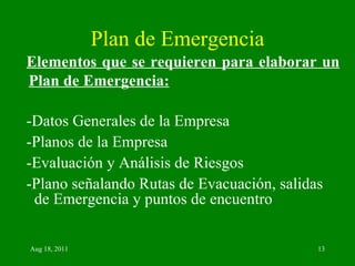 Plan de Emergencia Elementos que se requieren para elaborar un Plan de Emergencia: -Datos Generales de la Empresa -Planos de la Empresa -Evaluación y Análisis de Riesgos -Plano señalando Rutas de Evacuación, salidas de Emergencia y puntos de encuentro 