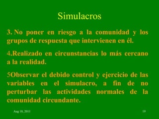 Simulacros 3. No poner en riesgo a la comunidad y los grupos de respuesta que intervienen en él. 4 .Realizado en circunstancias lo más cercano a la realidad. 5 Observar el debido control y ejercicio de las variables en el simulacro, a fin de no perturbar las actividades normales de la comunidad circundante. 