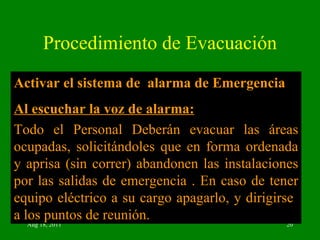 Procedimiento de Evacuación Activar el sistema de  alarma de Emergencia Al escuchar la voz de alarma: Todo el Personal Deberán evacuar las áreas ocupadas, solicitándoles que en forma ordenada y aprisa (sin correr) abandonen las instalaciones por las salidas de emergencia . En caso de tener equipo eléctrico a su cargo apagarlo, y dirigirse  a los puntos de reunión.  