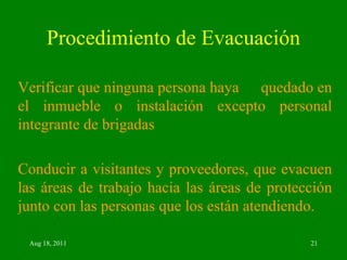 Procedimiento de Evacuación Verificar que ninguna persona haya  quedado en el inmueble o instalación excepto personal integrante de brigadas  Conducir a visitantes y proveedores, que evacuen las áreas de trabajo hacia las áreas de protección junto con las personas que los están atendiendo. 