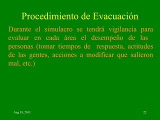 Procedimiento de Evacuación Durante el simulacro se tendrá vigilancia para evaluar en cada área el desempeño de las  personas (tomar tiempos de  respuesta, actitudes de las gentes, acciones a modificar que salieron mal, etc.) 
