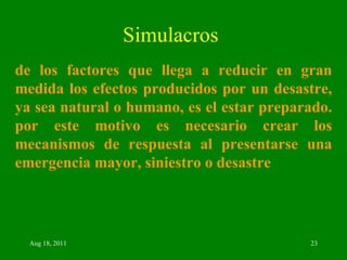 Simulacros de los factores que llega a reducir en gran medida los efectos producidos por un desastre, ya sea natural o humano, es el estar preparado. por este motivo es necesario crear los mecanismos de respuesta al presentarse una emergencia mayor, siniestro o desastre   