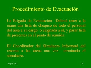 Procedimiento de Evacuación La Brigada de Evacuación  Deberá tener a la mano una lista de chequeo de todo el personal del área a su cargo  o asignada a el, y pasar lista de presentes en el punto de reunión El Coordinador del Simulacro Informará del retorno a las áreas una vez  terminado el simulacro. 