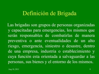 Definición de Brigada Las brigadas son grupos de personas organizadas y capacitadas para emergencias, los mismos que serán responsables de combatirlas de manera preventiva o ante eventualidades de un alto riesgo, emergencia, siniestro o desastre, dentro de una empresa, industria o establecimiento y cuya función esta orientada a salvaguardar a las personas, sus bienes y el entorno de los mismos. 