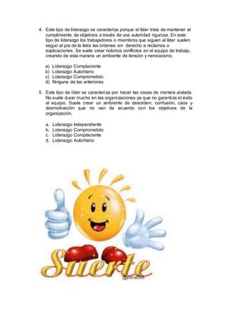 4. Este tipo de liderazgo se caracteriza porque el líder trata de mantener el
cumplimiento de objetivos a través de una autoridad rigurosa. En este
tipo de liderazgo los trabajadores o miembros que siguen al líder suelen
seguir al pie de la letra las órdenes sin derecho a reclamos o
explicaciones. Se suele crear notorios conflictos en el equipo de trabajo,
creando de esta manera un ambiente de tensión y nerviosismo.
a) Liderazgo Complaciente
b) Liderazgo Autoritario
c) Liderazgo Comprometido
d) Ninguna de las anteriores
5. Este tipo de líder se caracteriza por hacer las cosas de manera aislada.
No suele durar mucho en las organizaciones ya que no garantiza el éxito
al equipo. Suele crear un ambiente de desorden, confusión, caos y
desmotivación que no van de acuerdo con los objetivos de la
organización.
a. Liderazgo Independiente
b. Liderazgo Comprometido
c. Liderazgo Complaciente
d. Liderazgo Autoritario
 