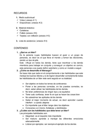 RECURSOS
1. Medio audiovisual
 Video ( anexos # 1)
 Diapositivas ( anexos # 2)
2. Material didáctico
 Carteleras
 Folleto (anexos # 6)
 Tarjetas con reflexión (anexos # 5)
3. Lista de asistencia ( anexos # 4)
CONTENIDO
1. ¿Qué es un líder?
Es la persona cuyas habilidades buscan el guiar a un grupo de
personas, es decir es el que lleva el mando y toman las decisiones,
siendo un tipo de jefe.
Este influye en todos los demás, tiene que incentivar a los demás
miembros para trabajar en conjunto y conseguir un objetivo en común,
esta personas a se puede definir autoritario y como un modelo a seguir.
2. ¿Cómo se desarrolla el liderazgo?
Se basa más que nada en el comportamiento o las habilidades que este
maneja los buenos líderes y si de logran desarrollar correctamente todas
las habilidades de un líder este será seguido en su totalidad
 Ser objetivo en todos los temas de controversia
 Poner a las personas correctas, en los puestos correctos, es
decir, saber utilizar las habilidades de los demás.
 No tener preferencias de ningún tipo y se equitativo
 Tener auto confianza, tener fe en que se hacen las cosas bien
 No subestimar las aptitudes de los demás
 Saber el mejor momento de actuar, es decir aprender cuando
interferir o cuando alejarse
 Es importante que el líder tenga claro los objetivos
 Conocerse a sí mismo, fortalezas y debilidades
3. ¿Cuáles son las habilidades que debe tener un líder?
Las principales habilidades son:
 Integridad: es el requisito más importante
 Ser maduro: aprende a manejar las diferentes emociones
adecuadamente
 Liderar por ejemplos: ser siempre el ejemplo de los demás
 