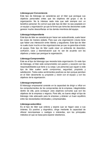 Liderazgo por Conveniencia
Este tipo de liderazgo se caracteriza por el líder que persigue sus
objetivos personales antes que los objetivos del grupo o de la
organización. No le interesa nada más que salir siempre con un
beneficio personal. Es común que este tipo de líder no sea aceptado en
un equipo u organización ya que la forma que toma las decisiones suele
generar mucha desconfianza en los demás miembros del equipo.
Liderazgo Independiente
Este tipo de líder se caracteriza por hacer ser autosuficiente, suele hacer
las cosas de manera aislada. Para que una organización crezca tiene
que haber una interacción entre líderes y seguidores. Este tipo de líder
no suele durar mucho en las organizaciones ya que no garantiza el éxito
al equipo. Este tipo de líder suele crear un ambiente de desorden,
confusión, caos y desmotivación que no van de acuerdo con los
objetivos y metas que persigue la organización.
Liderazgo Comprometido
Este es el tipo de liderazgo que necesita toda organización. En este tipo
de liderazgo, el líder está comprometido con pasión y vocación con las
responsabilidades que tiene a su cargo. Las personas que siguen a este
tipo de líder suelen sentir compromiso, seguridad, propósito y
satisfacción. Todos estos sentimientos positivos se dan porque perciben
en el líder claramente su propósito y visión con el equipo y con los
objetivos de la organización.
Liderazgo empresarial
El liderazgo empresarial consiste en la capacidad de dirigir e influir en
los comportamientos de los componentes de la empresa, integrándolos
dentro de ella, para conseguir unos objetivos comunes que son los
objetivos de la empresa o negocio. Para ello, es bueno elegir el tipo de
liderazgo más adecuado para la empresa y obtener un buen equilibrio
entre las necesidades individuales y empresariales.
Liderazgo autocrático
Es el tipo de líder que ordena y espera que se hagan caso a sus
órdenes. Es positivo y dogmático, dirige mediante la capacidad de
ofrecer recompensas o castigos o retenerlas, son los principales
métodos en que se basa para esperar obediencia.
 