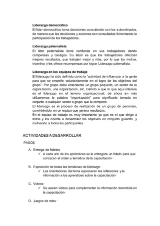 Liderazgo democrático
El líder democrático toma decisiones consultando con los subordinados,
de manera que las decisiones y acciones son consultadas fomentando la
participación de los trabajadores.
Liderazgo paternalista
El líder paternalista tiene confianza en sus trabajadores dando
compensas y castigos. Su labor es que los trabajadores ofrezcan
mejores resultados, que trabajen mejor y más, por lo que los motiva,
incentiva y les ofrece recompensas por lograr Liderazgo paternalista.
Liderazgo en los equipos de trabajo
El liderazgo ha sido definido como la “actividad de influenciar a la gente
para que se empeñe voluntariamente en el logro de los objetivos del
grupo”. Por grupo debe entenderse un grupo pequeño, un sector de la
organización, una organización, etc. Debido a que lo que aquí interesa
es el liderazgo en el terreno organizacional, de ahora en más
utilizaremos la palabra “organización” para significarla tomada en
conjunto o cualquier sector o grupo que la compone.
El liderazgo es el proceso de realización de un grupo de personas,
convirtiéndolo en un equipo que genera resultados.
En el equipo de trabajo es muy importante ya que es el que dirige a
todos y los orienta a desarrollar los objetivos en conjunto guiando, y
motivando a todos los participantes.
ACTIVIDADES A DESARROLLAR
PASOS
A. Entrega de folletos
 A cada uno de los aprendices se le entregara un folleto para que
conozcan el orden y temática de la capacitación ·
B. Exposición de todas las temáticas de liderazgo·
 Las orientadoras del tema expresaran las reflexiones y la
información a los aprendices sobre la capacitación·
C. Videos·
 Se usaran videos para complementar la información trasmitida en
la capacitación·
D. Juegos de roles·
 