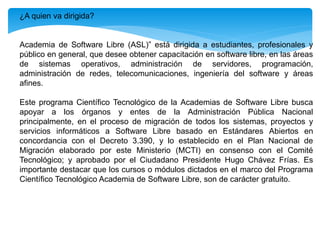 ¿A quien va dirigida?
Academia de Software Libre (ASL)” está dirigida a estudiantes, profesionales y
público en general, que desee obtener capacitación en software libre, en las áreas
de sistemas operativos, administración de servidores, programación,
administración de redes, telecomunicaciones, ingeniería del software y áreas
afines.
Este programa Científico Tecnológico de la Academias de Software Libre busca
apoyar a los órganos y entes de la Administración Pública Nacional
principalmente, en el proceso de migración de todos los sistemas, proyectos y
servicios informáticos a Software Libre basado en Estándares Abiertos en
concordancia con el Decreto 3.390, y lo establecido en el Plan Nacional de
Migración elaborado por este Ministerio (MCTI) en consenso con el Comité
Tecnológico; y aprobado por el Ciudadano Presidente Hugo Chávez Frías. Es
importante destacar que los cursos o módulos dictados en el marco del Programa
Científico Tecnológico Academia de Software Libre, son de carácter gratuito.
 