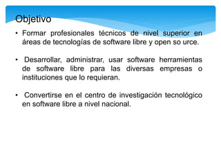 • Formar profesionales técnicos de nivel superior en
áreas de tecnologías de software libre y open so urce.
• Desarrollar, administrar, usar software herramientas
de software libre para las diversas empresas o
instituciones que lo requieran.
• Convertirse en el centro de investigación tecnológico
en software libre a nivel nacional.
Objetivo
 