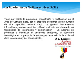 Tiene por objeto la promoción, capacitación y certificación en el
Área de Software Libre, con el propósito de formar talento humano
de alta capacidad técnica, capaz de generar herramientas
informáticas y ofrecer servicios calificados al país, en el área de las
tecnologías de información y comunicación (TIC). Además de
promover e incentivar el desarrollo endógeno, la soberanía
tecnológica, el progreso de la Nación y el desarrollo de la sociedad
de la información y del conocimiento.
La Academia de Software Libre (ASL)
 