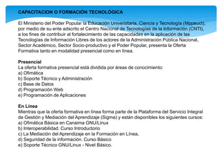 CAPACITACION O FORMACIÓN TECNOLÓGICA
El Ministerio del Poder Popular la Educación Universitaria, Ciencia y Tecnología (Mppeuct),
por medio de su ente adscrito el Centro Nacional de Tecnologías de la Información (CNTI),
a los fines de contribuir al fortalecimiento de las capacidades en la aplicación de las
Tecnologías de Información Libres de los actores de la Administración Pública Nacional,
Sector Académico, Sector Socio-productivo y el Poder Popular, presenta la Oferta
Formativa tanto en modalidad presencial como en línea.
Presencial
La oferta formativa presencial está dividida por áreas de conocimiento:
a) Ofimática
b) Soporte Técnico y Administración
c) Base de Datos
d) Programación Web
e) Programación de Aplicaciones
En Línea
Mientras que la oferta formativa en línea forma parte de la Plataforma del Servicio Integral
de Gestión y Mediación del Aprendizaje (Sigma) y están disponibles los siguientes cursos:
a) Ofimática Básica en Canaima GNU/Linux
b) Interoperabilidad. Curso Introductorio
c) La Mediación del Aprendizaje en la Formación en Línea,
d) Seguridad de la información. Curso Básico
e) Soporte Técnico GNU/Linux - Nivel Básico.
 