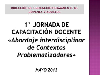 1° JORNADA DE
CAPACITACIÓN DOCENTE
«Abordaje interdisciplinar
de Contextos
Problematizadores»
MAYO 2013
 