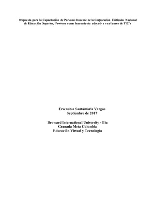 Propuesta para la Capacitación de Personal Docente de la Corporación Unificada Nacional
de Educación Superior, Powtoon como herramienta educativa en el curso de TIC´s
Ersenubia Santamaria Vargas
Septiembre de 2017
Broward International University - Biu
Granada Meta Colombia
Educación Virtual y Tecnología
 