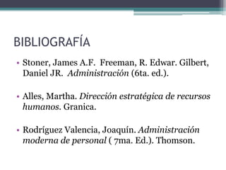 BIBLIOGRAFÍA
• Stoner, James A.F. Freeman, R. Edwar. Gilbert,
Daniel JR. Administración (6ta. ed.).
• Alles, Martha. Dirección estratégica de recursos
humanos. Granica.
• Rodríguez Valencia, Joaquín. Administración
moderna de personal ( 7ma. Ed.). Thomson.
 