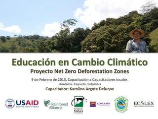 Educación en Cambio Climático
   Proyecto Net Zero Deforestation Zones
    9 de Febrero de 2013, Capacitación a Capacitadores locales
                    Florencia- Caquetá, Colombia
            Capacitador: Karolina Argote Deluque
 