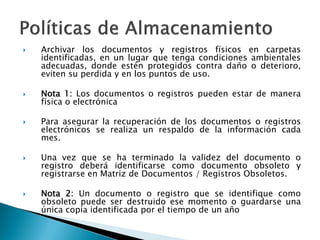  Archivar los documentos y registros físicos en carpetas
identificadas, en un lugar que tenga condiciones ambientales
adecuadas, donde estén protegidos contra daño o deterioro,
eviten su perdida y en los puntos de uso.
 Nota 1: Los documentos o registros pueden estar de manera
física o electrónica
 Para asegurar la recuperación de los documentos o registros
electrónicos se realiza un respaldo de la información cada
mes.
 Una vez que se ha terminado la validez del documento o
registro deberá identificarse como documento obsoleto y
registrarse en Matriz de Documentos / Registros Obsoletos.
 Nota 2: Un documento o registro que se identifique como
obsoleto puede ser destruido ese momento o guardarse una
única copia identificada por el tiempo de un año
 