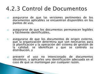 d) asegurarse de que las versiones pertinentes de los
documentos aplicables se encuentran disponibles en los
puntos de uso,
e) asegurarse de que los documentos permanecen legibles
y fácilmente identificables,
f) asegurarse de que los documentos de origen externo,
que la organización determina que son necesarios para
la planificación y la operación del sistema de gestión de
la calidad, se identifican y que se controla su
distribución, y
g) prevenir el uso no intencionado de documentos
obsoletos, y aplicarles una identificación adecuada en el
caso de que se mantengan por cualquier razón.
 