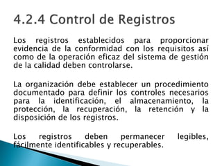 Los registros establecidos para proporcionar
evidencia de la conformidad con los requisitos así
como de la operación eficaz del sistema de gestión
de la calidad deben controlarse.
La organización debe establecer un procedimiento
documentado para definir los controles necesarios
para la identificación, el almacenamiento, la
protección, la recuperación, la retención y la
disposición de los registros.
Los registros deben permanecer legibles,
fácilmente identificables y recuperables.
 