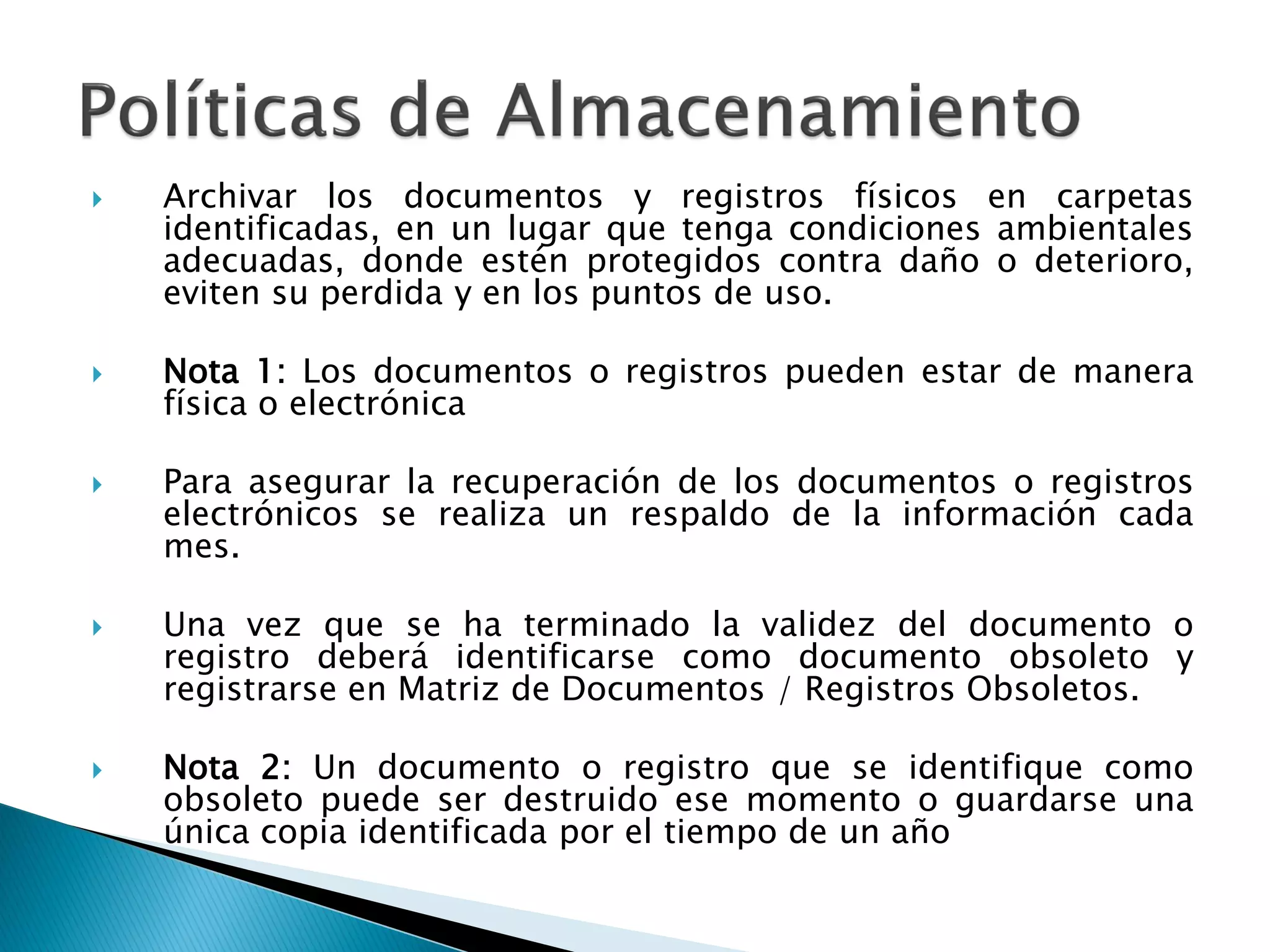  Archivar los documentos y registros físicos en carpetas
identificadas, en un lugar que tenga condiciones ambientales
adecuadas, donde estén protegidos contra daño o deterioro,
eviten su perdida y en los puntos de uso.
 Nota 1: Los documentos o registros pueden estar de manera
física o electrónica
 Para asegurar la recuperación de los documentos o registros
electrónicos se realiza un respaldo de la información cada
mes.
 Una vez que se ha terminado la validez del documento o
registro deberá identificarse como documento obsoleto y
registrarse en Matriz de Documentos / Registros Obsoletos.
 Nota 2: Un documento o registro que se identifique como
obsoleto puede ser destruido ese momento o guardarse una
única copia identificada por el tiempo de un año
 