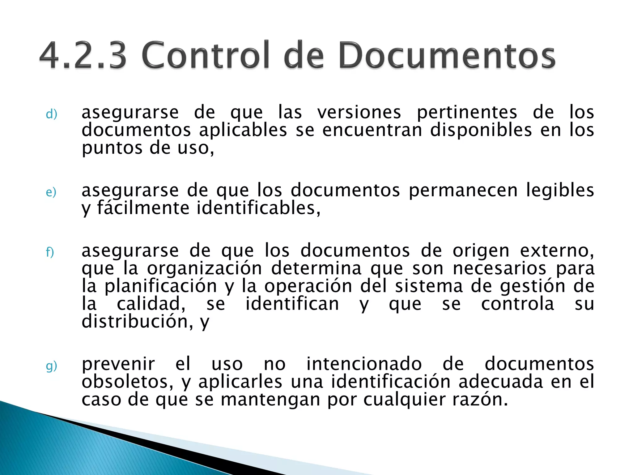 d) asegurarse de que las versiones pertinentes de los
documentos aplicables se encuentran disponibles en los
puntos de uso,
e) asegurarse de que los documentos permanecen legibles
y fácilmente identificables,
f) asegurarse de que los documentos de origen externo,
que la organización determina que son necesarios para
la planificación y la operación del sistema de gestión de
la calidad, se identifican y que se controla su
distribución, y
g) prevenir el uso no intencionado de documentos
obsoletos, y aplicarles una identificación adecuada en el
caso de que se mantengan por cualquier razón.
 