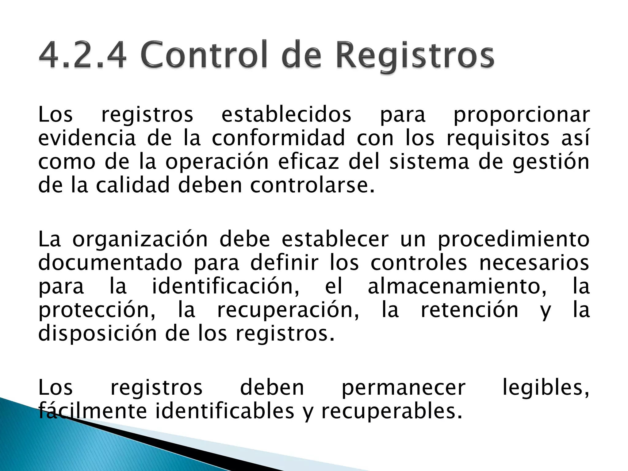Los registros establecidos para proporcionar
evidencia de la conformidad con los requisitos así
como de la operación eficaz del sistema de gestión
de la calidad deben controlarse.
La organización debe establecer un procedimiento
documentado para definir los controles necesarios
para la identificación, el almacenamiento, la
protección, la recuperación, la retención y la
disposición de los registros.
Los registros deben permanecer legibles,
fácilmente identificables y recuperables.
 