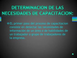 EL primer paso del proceso de capacitacion
consiste en detectar las necesidades de
información de un área o de habilidades de
un trabajador o grupo de trabajadores de
la empresa.
 