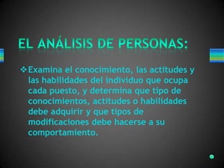 Examina el conocimiento, las actitudes y
las habilidades del individuo que ocupa
cada puesto, y determina que tipo de
conocimientos, actitudes o habilidades
debe adquirir y que tipos de
modificaciones debe hacerse a su
comportamiento.
 