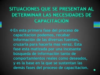 En esta primera fase del proceso de
capacitacion podemos, recabar
información de las diversas fuentes,
cruzarla para hacerla mas veraz. Esta
fase esta matizada por una incesante
búsqueda de información tanto de
comportamientos reales como deseados,
y es la base en la que se sustentan las
demás fases del proceso de capacitacion.
 