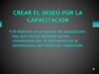 Al elaborar un programa de capacitacion
hay que revisar distintas partes,
comenzando por la motivación de la
persona para que desee ser capacitada.
 