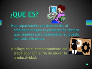 La capacitación consiste en dar al
empleado elegido la preparación técnica
que requiera para desempeñar su puesto
con toda eficiencia.
Influye en el comportamiento del
trabajador con el fin de elevar la
productividad.
 