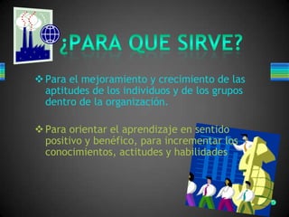 Para el mejoramiento y crecimiento de las
aptitudes de los individuos y de los grupos
dentro de la organización.
Para orientar el aprendizaje en sentido
positivo y benéfico, para incrementar los
conocimientos, actitudes y habilidades
 