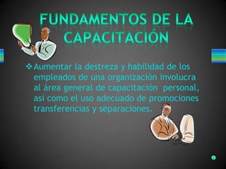 Aumentar la destreza y habilidad de los
empleados de una organización involucra
al área general de capacitación personal,
así como el uso adecuado de promociones
transferencias y separaciones.
 