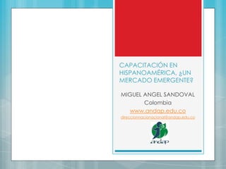 CAPACITACIÓN EN
HISPANOAMÉRICA, ¿UN
MERCADO EMERGENTE?
MIGUEL ANGEL SANDOVAL
Colombia
www.andap.edu.co
direccionnacionacional@andap.edu.co
 