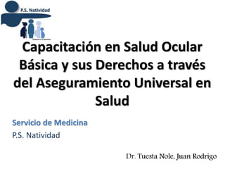 Capacitación en Salud Ocular
Básica y sus Derechos a través
del Aseguramiento Universal en
Salud
Servicio de Medicina
P.S. Natividad
Dr. Tuesta Nole, Juan Rodrigo
 