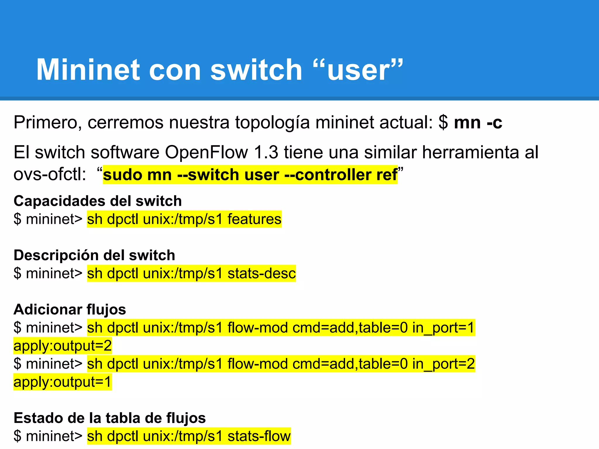 Mininet con switch “user”
Primero, cerremos nuestra topología mininet actual: $ mn -c
El switch software OpenFlow 1.3 tiene una similar herramienta al
ovs-ofctl: “sudo mn --switch user --controller ref”
Capacidades del switch
$ mininet> sh dpctl unix:/tmp/s1 features
Descripción del switch
$ mininet> sh dpctl unix:/tmp/s1 stats-desc
Adicionar flujos
$ mininet> sh dpctl unix:/tmp/s1 flow-mod cmd=add,table=0 in_port=1
apply:output=2
$ mininet> sh dpctl unix:/tmp/s1 flow-mod cmd=add,table=0 in_port=2
apply:output=1
Estado de la tabla de flujos
$ mininet> sh dpctl unix:/tmp/s1 stats-flow
 