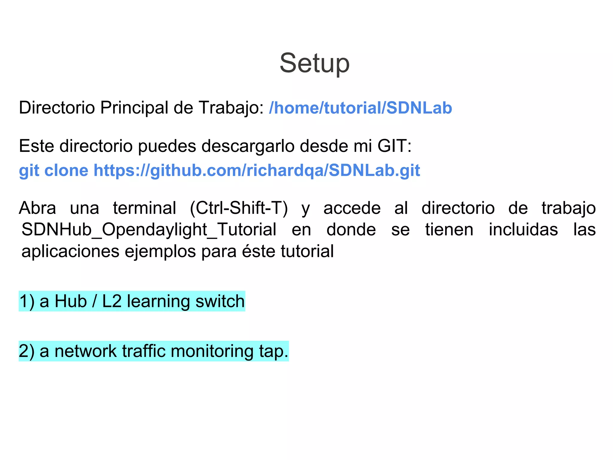 Directorio Principal de Trabajo: /home/tutorial/SDNLab
Este directorio puedes descargarlo desde mi GIT:
git clone https://github.com/richardqa/SDNLab.git
Abra una terminal (Ctrl-Shift-T) y accede al directorio de trabajo
SDNHub_Opendaylight_Tutorial en donde se tienen incluidas las
aplicaciones ejemplos para éste tutorial
1) a Hub / L2 learning switch
2) a network traffic monitoring tap.
Setup
 