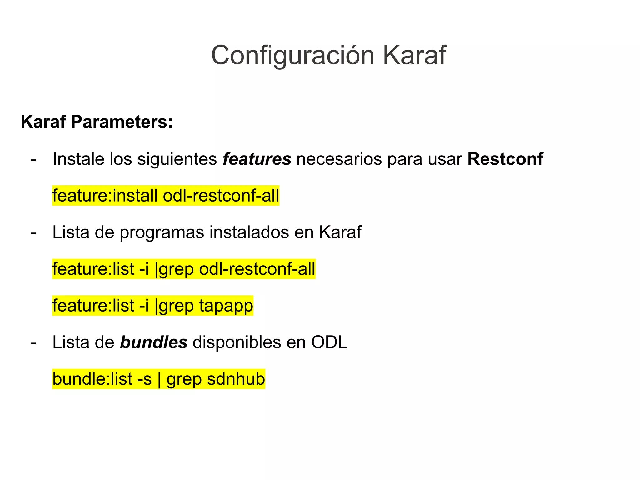 Karaf Parameters:
- Instale los siguientes features necesarios para usar Restconf
feature:install odl-restconf-all
- Lista de programas instalados en Karaf
feature:list -i |grep odl-restconf-all
feature:list -i |grep tapapp
- Lista de bundles disponibles en ODL
bundle:list -s | grep sdnhub
Configuración Karaf
 