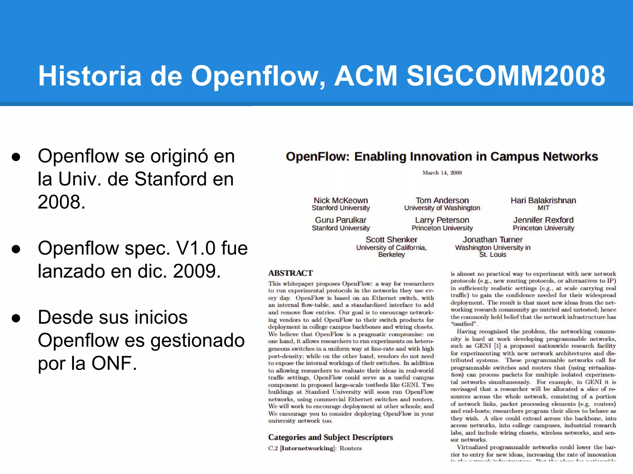Historia de Openflow, ACM SIGCOMM2008
● Openflow se originó en
la Univ. de Stanford en
2008.
● Openflow spec. V1.0 fue
lanzado en dic. 2009.
● Desde sus inicios
Openflow es gestionado
por la ONF.
 