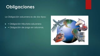 Obligaciones
La Obligación aduanera es de dos tipos:
 • Obligación tributaria aduanera
 • Obligación de pago en aduanas.
 