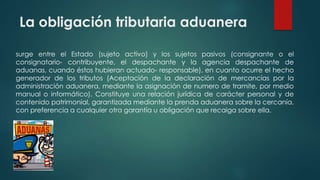 La obligación tributaria aduanera
surge entre el Estado (sujeto activo) y los sujetos pasivos (consignante o el
consignatario- contribuyente, el despachante y la agencia despachante de
aduanas, cuando éstos hubieran actuado- responsable), en cuanto ocurre el hecho
generador de los tributos (Aceptación de la declaración de mercancías por la
administración aduanera, mediante la asignación de numero de tramite, por medio
manual o informático). Constituye una relación jurídica de carácter personal y de
contenido patrimonial, garantizada mediante la prenda aduanera sobre la cercanía,
con preferencia a cualquier otra garantía u obligación que recaiga sobre ella.
 